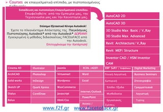 Εκπαίδευση και πιστοποίηση Επαγγελματικού
επιπέδου.
 Courses σε επαγγελματικό επίπεδο, με πιστοποιημένους
Καθηγητές .
Cinema 4D
ArchiCAD
Solid works
Sketch UP
Dialux
Relux
Illustrator
Photoshop
InDesign
Quark Xpress
CorelDraw
Joomla
Virtuemart
Wordpress
WooCommerce
Javascript
Html/Css
ECDL /ΑΣΕΠ
Word
Excel
Internet/Outlook
PowerPoint
Access /
Windows
ERP Soft1 / Κεφάλαιο
Γενική Λογιστική
Εμπορική
Έσοδα-Έξοδα
Μισθοδοσία
Εργασιακές
Σχέσεις
Digital Marketing
Business Seminars
Στενογραφία
Γραμματειακά
Λογιστική
Typing
www.f2f.gr www.facetoface.gr
AutoCAD 2D
AutoCAD 3D
3D Studio Max Basic / V_Ray
3D Studio Max Advanced
Revit Architecture/ V_Ray
Revit MEP/ Structure
Inventor CAD / HSM Inventor
CAM
Έχετε το πλεονέκτημα Απόκτησης της Παγκόσμιας
Πιστοποίησης Autodesk® από την Autodesk® ΔΩΡΕΑΝ!!!
Εγκεκριμένη η μέθοδος διδασκαλίας FACEtoFACE από
την Autodesk.
Εκπαίδευση και πιστοποίηση Επαγγελματικού επιπέδου.
Επίσημο Εξεταστικό Κέντρο Autodesk!
Επωφεληθείτε από την Εμπειρία μας, την
Τεχνογνωσία μας και την Καινοτομία μας.
Επιτυγχάνουμετην Κατάρτιση!
 
