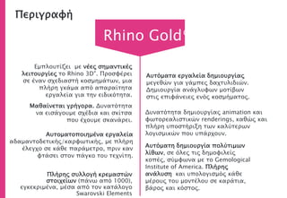 Περιγραφή
Πλήρης συλλογή κρεμαστών
στοιχείων (πάνω από 1000),
εγκεκριμένα, μέσα από τον κατάλογο
Swarovski Elements
Μαθαίνεται γρήγορα. Δυνατότητα
να εισάγουμε σχέδια και σκίτσα
που έχουμε σκανάρει.
Αυτοματοποιημένα εργαλεία
αδαμαντοδετικής/καρφωτικής, με πλήρη
έλεγχο σε κάθε παράμετρο, πριν καν
φτάσει στον πάγκο του τεχνίτη.
Rhino Gold®
Αυτόματα εργαλεία δημιουργίας
μεγεθών για γάμπες δαχτυλιδιών.
Δημιουργία ανάγλυφων μοτίβων
στις επιφάνειες ενός κοσμήματος.
Αυτόματη δημιουργία πολύτιμων
λίθων, σε όλες τις δημοφιλείς
κοπές, σύμφωνα με το Gemological
Institute of America. Πλήρης
ανάλυση και υπολογισμός κάθε
μέρους του μοντέλου σε καράτια,
βάρος και κόστος.
Εμπλουτίζει με νέες σημαντικές
λειτουργίες το Rhino 3D®. Προσφέρει
σε έναν σχεδιαστή κοσμημάτων, μια
πλήρη γκάμα από απαραίτητα
εργαλεία για την ειδικότητα.
Δυνατότητα δημιουργίας animation και
φωτορεαλιστικών renderings, καθώς και
πλήρη υποστήριξη των καλύτερων
λογισμικών που υπάρχουν.
 