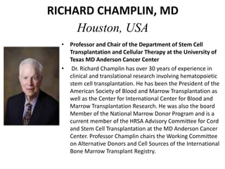 RICHARD CHAMPLIN, MD
Houston, USA
• Professor and Chair of the Department of Stem Cell
Transplantation and Cellular Therapy at the University of
Texas MD Anderson Cancer Center
• Dr. Richard Champlin has over 30 years of experience in
clinical and translational research involving hematopoietic
stem cell transplantation. He has been the President of the
American Society of Blood and Marrow Transplantation as
well as the Center for International Center for Blood and
Marrow Transplantation Research. He was also the board
Member of the National Marrow Donor Program and is a
current member of the HRSA Advisory Committee for Cord
and Stem Cell Transplantation at the MD Anderson Cancer
Center. Professor Champlin chairs the Working Committee
on Alternative Donors and Cell Sources of the International
Bone Marrow Transplant Registry.
 