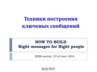 HOW TO BUILD
Right messages for Right people
BDM summit, 23 of June 2016
Техники построения
ключевых сообщений
 