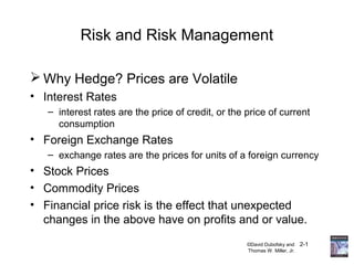 ©David Dubofsky and 2-1
Thomas W. Miller, Jr.
Risk and Risk Management
 Why Hedge? Prices are Volatile
• Interest Rates
– interest rates are the price of credit, or the price of current
consumption
• Foreign Exchange Rates
– exchange rates are the prices for units of a foreign currency
• Stock Prices
• Commodity Prices
• Financial price risk is the effect that unexpected
changes in the above have on profits and or value.
 