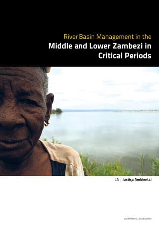 River Basin Management in the
Middle and Lower Zambezi in
Critical Periods
Daniel Ribeiro | Sílvia Dolores
JA _ Justiça Ambiental
produced by | to | financed by |
CAPA_ENG_Layout 1 22-09-2011 23:30 Page 1
 