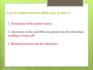 Loss of remineralization ability may be due to:
1. Destruction of the enamel matrix.
2. Alterations in the acid diffusion pattern into the subsurface
resulting in lower pH.
3. Bacterial invasion into the subsurface.
 