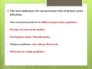  The best indicators for an increased risk of dental caries
infection:
 Most consistent predictor in children is past caries experience.
 Presence of caries in the mother.
 Oral hygiene status, Fluoride intake.
 Medical conditions-- low salivary flow levels.
 MS levels are weakly predictive .
 