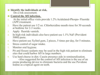  Identify the individuals at risk.
Do a risk assessment.
 Control the MS infection.
1. At the initial office visits provide 1.2% Acidulated-Phospo- Fluoride
(APF) treatment.
2. Have the patient use 1/2 oz. Chlorhexidine mouth rinse for 30 seconds
at bedtime for 2-3 weeks.
3. Apply fluoride varnish.
4. In high risk individuals also have patient use 1.1% NaF (Prevident
5000) paste.
5. Have patient use Xylitol gum, 2 pieces, 5 times per day, for 5 minutes.
6. Stress control of sugar intake.
7. Monitor oral hygiene.
8. Pit and fissure sealants may be used in the high risk patient to eliminate
sites that could harbor MS in large numbers.
9. Use hard cheese in diet. Casein presence aids in remineralization.
-Also suggested for the control of MS infection is the use of an
ozone producing device to eliminate bacteria and the use Povidone
Iodine as a topical agent on teeth.
 
