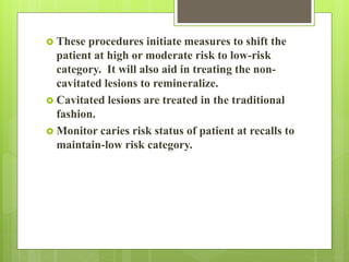  These procedures initiate measures to shift the
patient at high or moderate risk to low-risk
category. It will also aid in treating the non-
cavitated lesions to remineralize.
 Cavitated lesions are treated in the traditional
fashion.
 Monitor caries risk status of patient at recalls to
maintain-low risk category.
 