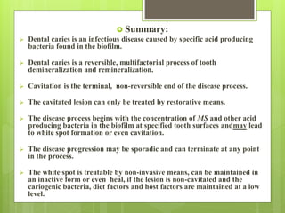  Summary:
 Dental caries is an infectious disease caused by specific acid producing
bacteria found in the biofilm.
 Dental caries is a reversible, multifactorial process of tooth
demineralization and remineralization.
 Cavitation is the terminal, non-reversible end of the disease process.
 The cavitated lesion can only be treated by restorative means.
 The disease process begins with the concentration of MS and other acid
producing bacteria in the biofilm at specified tooth surfaces andmay lead
to white spot formation or even cavitation.
 The disease progression may be sporadic and can terminate at any point
in the process.
 The white spot is treatable by non-invasive means, can be maintained in
an inactive form or even heal, if the lesion is non-cavitated and the
cariogenic bacteria, diet factors and host factors are maintained at a low
level.
 
