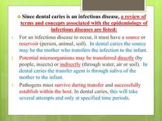  Since dental caries is an infectious disease, a review of
terms and concepts associated with the epidemiology of
infectious diseases are listed:
1. For an infectious disease to occur, it must have a source or
reservoir (person, animal, soil). In dental caries the source
may be the mother who transfers the infection to the infant.
2. Potential microorganisms may be transferred directly (by
people, insects) or indirectly (through water, air or soil). In
dental caries the transfer agent is through saliva of the
mother to the infant.
3. Pathogens must survive during transfer and successfully
establish within the host. In dental caries, this will take
several attempts and only at specified time periods.
 