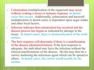 4. Colonization (multiplication of the organism) may occur
without evoking a tissue or immune response. In dental
caries this occurs. Additionally, colonization and bacterial
multiplication in dental caries is dependent upon sugar intake
and other local factors.
5. Infection indicates that colonization has occurred and the
disease process has begun as indicated by damage to the
tissue. In dental caries, there is demineralization of the tooth
surface.
6. The host response will determine if there is a manifestation
of the disease (demineralization). If the host response is
adequate, the individual may have the infection without the
clinical manifestations of the disease. He/she may thus be a
carrier, harboring the infectious agent which can be spread to
others. In dental caries, the carrier would usually be the
mother.
 