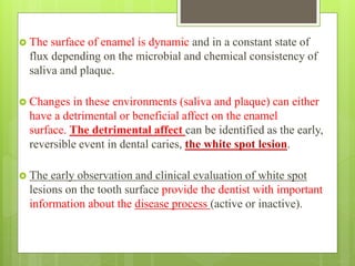  The surface of enamel is dynamic and in a constant state of
flux depending on the microbial and chemical consistency of
saliva and plaque.
 Changes in these environments (saliva and plaque) can either
have a detrimental or beneficial affect on the enamel
surface. The detrimental affect can be identified as the early,
reversible event in dental caries, the white spot lesion.
 The early observation and clinical evaluation of white spot
lesions on the tooth surface provide the dentist with important
information about the disease process (active or inactive).
 
