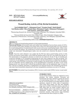 Research Journal of Pharmaceutical Dosage Forms and Technology. 7(2): April-June, 2015, 125-128
125
ISSN 0975-234X (Print) www.anvpublication.org
0975-4377 (online)
RESEARCH ARTICLE
Wound Healing Activity of Poly Herbal formulation
Syed Safiullah Ghori1
* , Mohammed Gouse2
, Niranjan Panda3
, Shaik Khaled1
,
Syed Basheeruddin1
, Mirza Danish Baig1
, Mohammed Yaqub1
, Mohammed Mufaqqum1
,
Arfa Nazneen1
, Amtul Zehra Butul1
1
Pharmacology Research Lab, Anwarul Uloom College of Pharmacy, New Mallepally, Hyderabad 50001,
Telangana, India
2
Almocare Herbal and Ayurvedic Clinic, Chirag Ali lane, Abids, Hyderabad, Telangana, India
3
Department of Pharmaceutics, Anwarululoom College of Pharmacy, New Mallepally, Hyderabad 50001,
Telangana, India
*Corresponding Author E-mail: safiullahghori@gmail.com
ABSTRACT:
Aim: To evaluate the Wound healing potential of a Poly herbal formulation.
Material and Methods: In the present work a poly herbal Unani formulation; beeswax (base), sesame oil (10%),
olive oil (10%), honey (20%), psoraleac (5%), borax (10%), arnica (5%) and curcuma longa (1%) were used and
the wound healing potential was determined by both excision and incision wound healing models. Albino wistar
rats were used for this purpose. The wound area in excision wound model and tensile strength in incision wound
model were determined. Histopathological studies were also carried out to determine the phases of wound
healing.
Results: From the results obtained it was evident that the PUF has shown wound healing activity in both
excision and incision wound models. In the EWM the beneficial effect of the PUF was evident from the day of
first measurement as the progressive decrease in wound area was observed. On the 2nd
day of wounding, the
wound area shrinkage in 10% formulation treated group was more when compared to the other test groups. The
wound area was decreasing constantly and predominantly in all test treated groups as compared to the negative
control group. In the IWM there was decrease in tensile strength of the animals treated with the 10% formulation
and was comparable with the standard group. In the histopathological examination, the phases in the wound
healing process were observed and it showed that proliferation phase was the predominant stage of action of
PUF. The best re-modeling, particularly, re-epithelization were detected with the 10% formulation group On the
other hand; faster keratinization characterized with minor intraepithelial cornification was seen in 15% group.
KEYWORDS: Poly herbal Unani formulation (PUF), Excision wound model (EWM), Incision wound model
(IWM)
Address for correspondence:
Syed Safiullah Ghori
Anwarul Uloom College of Pharmacy,
New Mallepally, Hyderabad- 500001 Telangana, India
Received on 04.04.2015 Modified on 15.04.2015
Accepted on 28.04.2015 ©A&V Publications All right reserved
Res. J. Pharm. Dosage Form. & Tech. 7(2): April-June, 2015; Page 125-128
DOI: 10.5958/0975-4377.2015.00018.X
INTRODUCTION:
Several natural products which are composed of active
principles, like terpene alkaloids, flavonoids and
biomolecules have been reported to promote the process
of wound healing (Chitra et al., 1995). Herbs increase
the rate of tissue healing by providing different essential
substances, required at various steps of regeneration.
These herbs being cheaper and safer than allopathic
drugs may be useful in veterinary practice, especially in
India where these are found in plenty. Moreover the
current methods used to treat chronic wounds include
debridement, irrigation, antibiotics, tissue grafts and
proteolytic enzymes, which possess major drawbacks
and unwanted side effects (Nayak et al, 2009).
 