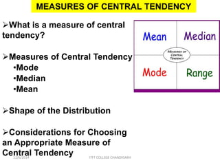 MEASURES OF CENTRAL TENDENCY 
What is a measure of central 
tendency? 
Measures of Central Tendency 
•Mode 
•Median 
•Mean 
Shape of the Distribution 
Considerations for Choosing 
an Appropriate Measure of 
Central Tendency 
12/6/2014 ITFT COLLEGE CHANDIGARH 
 