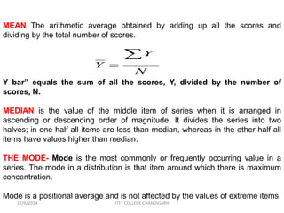 MEAN The arithmetic average obtained by adding up all the scores and 
dividing by the total number of scores. 
Y 
 
N 
Y 
 
Y bar” equals the sum of all the scores, Y, divided by the number of 
scores, N. 
MEDIAN is the value of the middle item of series when it is arranged in 
ascending or descending order of magnitude. It divides the series into two 
halves; in one half all items are less than median, whereas in the other half all 
items have values higher than median. 
THE MODE- Mode is the most commonly or frequently occurring value in a 
series. The mode in a distribution is that item around which there is maximum 
concentration. 
Mode is a positional average and is not affected by the values of extreme items 
12/6/2014 ITFT COLLEGE CHANDIGARH 
 