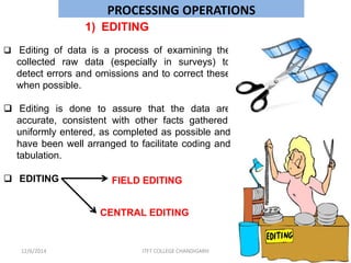 PROCESSING OPERATIONS 
1) EDITING 
 Editing of data is a process of examining the 
collected raw data (especially in surveys) to 
detect errors and omissions and to correct these 
when possible. 
 Editing is done to assure that the data are 
accurate, consistent with other facts gathered, 
uniformly entered, as completed as possible and 
have been well arranged to facilitate coding and 
tabulation. 
 EDITING FIELD EDITING 
CENTRAL EDITING 
12/6/2014 ITFT COLLEGE CHANDIGARH 
 