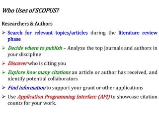 Researchers & Authors
 Search for relevant topics/articles during the literature review
phase
 Decide where to publish – Analyze the top journals and authors in
your discipline
 Discover who is citing you
 Explore how many citations an article or author has received, and
identify potential collaborators
 Find information to support your grant or other applications
 Use Application Programming Interface (API) to showcase citation
counts for your work.
Who Uses of SCOPUS?
 