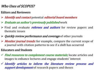 Editors and Reviewers
 Identify and contact potential editorial board members
 Evaluate an author's previously published work
 Find and evaluate referees and authors for review papers and
thematic issues
 Quickly review performance and coverage of other journals
 Monitor journal trends: for example, compare the current scope of
a journal with citation patterns to see if a shift has occurred
Educators and Students
 Find resources to complement course materials; locate articles and
images to enhance lectures and engage students' interest
 Identify articles to inform the literature review process and
support development of research papers and theses
Who Uses of SCOPUS?
 