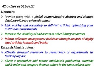 Librarians
 Provide users with a global, comprehensive abstract and citation
database of peer-reviewed content
 Link quickly and accurately to full-text articles, optimizing your
institution's investments
 Increase the visibility of and access to other library resources
 Inform collection management decisions through analysis of highly
cited articles, journals and books
Research Administrators
 Allocate financial resources to researchers or departments by
tracking impact
 Check a researcher and tenure candidate's production, citations
and h-index and compare them to others in the same subject area
Who Uses of SCOPUS?
 