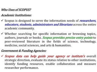 Who Uses of SCOPUS?
Academic Institutions:
 Scopus is designed to serve the information needs of researchers,
educators, students, administrators and librarians across the entire
academic community.
 Whether searching for specific information or browsing topics,
authors, journals or books. Scopus provides precise entry points to
peer-reviewed literature in the fields of science, technology,
medicine, social sciences, and arts & humanities.
Government & Funding Agencies:
 Scopus data can help guide your agency or institute's overall
strategic direction, evaluate its status relative to other institutions,
identify funding resources, enable collaboration and measure
researcher performance.
 