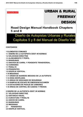 2012 ODOT Manual de Diseño de Autopistas Urbanas y Rurales Diseño de Autopistas 1/99
CONTENIDOS
1 ELEMENTOS COMUNES
1.1 DISEÑO DE LA AUTOPISTA ODOT 4R NORMAS
1.2 VELOCIDAD DIRECTRIZ
1.3 ALINEAMIENTO Y PERFIL
1.4 BANQUINAS
1.5 ANCHOS DE CARRIL Y PENDIENTE TRANSVERSAL
1.6 CORDONES
1.7 PERALTE
1.8 PENDIENTES
1.9 DESPEJE VERTICAL
1.10 MEDIANAS
1.11 ORDEN DE BARRERA MEDIANA DE LA AUTOPISTA
1.12 ZONA DESPEJADA
1.13 ÁREAS DE DESCANSO DE SEGURIDAD
1.14 RAMPAS DE ESCAPE DE EMERGENCIA/CAMIÓN
1.15 ESTACIONES DE PESAJE DE CAMIONES
1.16 ÁREAS DE CONTROL DE CADENA Y FRENOS
2 DISEÑO DE LA AUTOPISTA ODOT 3R NORMAS
2.1 VELOCIDAD DIRECTRIZ
2.2 DISTANCIA VISUAL
2.3 CURVATURA Y PERALTE
2,4 ANCHO DE CARRIL
2.5 BANQUINAS
2.6 MEDIANAS
2.7 PENDIENTES
2.8 DESPEJE VERTICAL
Road Design Manual Handbook Chapters
5 and 8
OREGÓN DOT
Diseño de Autopistas Urbanas y Rurales
Capítulos 5 y 8 del Manual de Diseño Vial
 