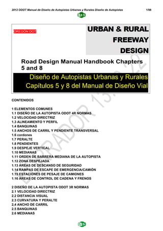 2012 ODOT Manual de Diseño de Autopistas Urbanas y Rurales Diseño de Autopistas 1/98
CONTENIDOS
1 ELEMENTOS COMUNES
1.1 DISEÑO DE LA AUTOPISTA ODOT 4R NORMAS
1.2 VELOCIDAD DIRECTRIZ
1.3 ALINEAMIENTO Y PERFIL
1.4 BANQUINAS
1.5 ANCHOS DE CARRIL Y PENDIENTE TRANSVERSAL
1.6 cordones
1.7 PERALTE
1.8 PENDIENTES
1.9 DESPEJE VERTICAL
1.10 MEDIANAS
1.11 ORDEN DE BARRERA MEDIANA DE LA AUTOPISTA
1.12 ZONA DESPEJADA
1.13 ÁREAS DE DESCANSO DE SEGURIDAD
1.14 RAMPAS DE ESCAPE DE EMERGENCIA/CAMIÓN
1.15 ESTACIONES DE PESAJE DE CAMIONES
1.16 ÁREAS DE CONTROL DE CADENA Y FRENOS
2 DISEÑO DE LA AUTOPISTA ODOT 3R NORMAS
2.1 VELOCIDAD DIRECTRIZ
2.2 DISTANCIA VISUAL
2.3 CURVATURA Y PERALTE
2,4 ANCHO DE CARRIL
2.5 BANQUINAS
2.6 MEDIANAS
Road Design Manual Handbook Chapters
5 and 8
OREGÓN DOT
Diseño de Autopistas Urbanas y Rurales
Capítulos 5 y 8 del Manual de Diseño Vial
 