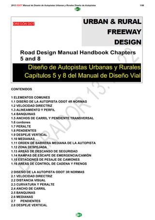 2012 ODOT Manual de Diseño de Autopistas Urbanas y Rurales Diseño de Autopistas 1/98
CONTENIDOS
1 ELEMENTOS COMUNES
1.1 DISEÑO DE LA AUTOPISTA ODOT 4R NORMAS
1.2 VELOCIDAD DIRECTRIZ
1.3 ALINEAMIENTO Y PERFIL
1.4 BANQUINAS
1.5 ANCHOS DE CARRIL Y PENDIENTE TRANSVERSAL
1.6 cordones
1.7 PERALTE
1.8 PENDIENTES
1.9 DESPEJE VERTICAL
1.10 MEDIANAS
1.11 ORDEN DE BARRERA MEDIANA DE LA AUTOPISTA
1.12 ZONA DESPEJADA
1.13 ÁREAS DE DESCANSO DE SEGURIDAD
1.14 RAMPAS DE ESCAPE DE EMERGENCIA/CAMIÓN
1.15 ESTACIONES DE PESAJE DE CAMIONES
1.16 ÁREAS DE CONTROL DE CADENA Y FRENOS
2 DISEÑO DE LA AUTOPISTA ODOT 3R NORMAS
2.1 VELOCIDAD DIRECTRIZ
2.2 DISTANCIA VISUAL
2.3 CURVATURA Y PERALTE
2,4 ANCHO DE CARRIL
2.5 BANQUINAS
2.6 MEDIANAS
2.7 PENDIENTES
2.8 DESPEJE VERTICAL
Road Design Manual Handbook Chapters
5 and 8
OREGÓN DOT
Diseño de Autopistas Urbanas y Rurales
Capítulos 5 y 8 del Manual de Diseño Vial
 