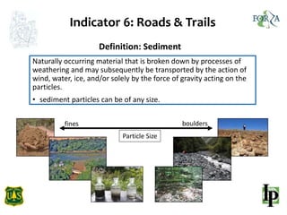 Indicator 6: Roads & Trails
Definition: Sediment
Naturally occurring material that is broken down by processes of
weathering and may subsequently be transported by the action of
wind, water, ice, and/or solely by the force of gravity acting on the
particles.
• sediment particles can be of any size.
Particle Size
fines boulders
 