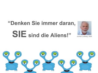 “Denken Sie immer daran,
SIE sind die Aliens!” Jochen Ludewig, 2008
 