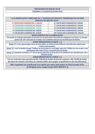 “NOVIDADES DO BOLÃO 2018”
TEREMOS A CLASSIFICAÇÃO EM 2018
“ A CLASSIFICAÇÃO COMEÇARÁ NA 1º RODADA DO BOLÃO E TERMINARÁ NA ÚLTIMA
RODADA DO BOLÃO 2018 ”
1º COLOCADO GANHARÁ R$: 1.500,00 6º COLOCADO GANHARÁ R$: 400,00
2º COLOCADO GANHARÁ R$: 800,00 7º COLOCADO GANHARÁ R$: 350,00
3º COLOCADO GANHARÁ R$: 750,00 8º COLOCADO GANHARÁ R$: 300,00
4º COLOCADO GANHARÁ R$: 500,00 9º COLOCADO GANHARÁ R$: 250,00
5º COLOCADO GANHARÁ R$: 450,00 10º COLOCADO GANHARÁ R$: 200,00
REGULAMENTO DA CLASSIFICAÇÃO
Em todas as rodadas do bolão só entrará os 20 mais bem colocado da rodada,Se você fizer os mesmo
pontos do 20º colocado da rodada você também entrará na classificação do bolão.
AVISO IMPORTANTE ( PARTE 1 )
Aviso "1": é pra quem jogar mais de uma folha, só entrará uma folha na classificação aquela que
somou mais pontos.
Aviso "2": você só poderá jogar 5 folhas no seu nome,se você jogar mais de 5 folhas no seu nome a sua
pontuação não valerá Para a classificação do bolão.
Aviso "3": Quando terminar o 1º turno do brasileirão só ficaram os 25 melhores da classificação até o
final do bolão .
AVISO IMPORTANTE ( PARTE 2 )
Vai ser retirado uma quantia de R$: 100,00 do bolão do fim de semana e R$: 50,00 do bolão
do meio de semana em todas as rodadas.(Obs: para pagar os ganhadores da classificação).
OBS: O ganhador da classificação será aquele que somar mais pontos no final do bolão 2018.
(( Obrigado pela compreensão. BOA SORTE!!! ))
 