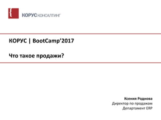 КОРУС | BootCamp’2017
Что такое продажи?
Ксения Роднова
Директор по продажам
Департамент ERP
 