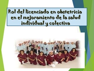 Rol del licenciado en obstetriciaRol del licenciado en obstetricia
en el mejoramiento de la saluden el mejoramiento de la salud
individual y colectivaindividual y colectiva
 