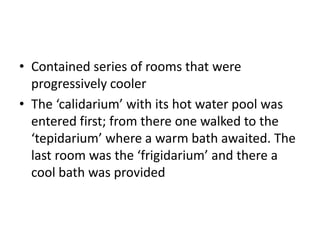 • Contained series of rooms that were
progressively cooler
• The ‘calidarium’ with its hot water pool was
entered first; from there one walked to the
‘tepidarium’ where a warm bath awaited. The
last room was the ‘frigidarium’ and there a
cool bath was provided
 