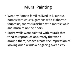 Mural Painting
• Wealthy Roman families lived in luxurious
homes with courts, gardens with elaborate
fountains, rooms furnished with marble walls
and mosaics on the floors
• Entire walls were painted with murals that
tried to reproduce accurately the world
around them; scenes create the impression of
looking out a window or gazing over a city
 