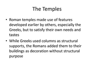 The Temples
• Roman temples made use of features
developed earlier by others, especially the
Greeks, but to satisfy their own needs and
tastes
• While Greeks used columns as structural
supports, the Romans added them to their
buildings as decoration without structural
purpose
 