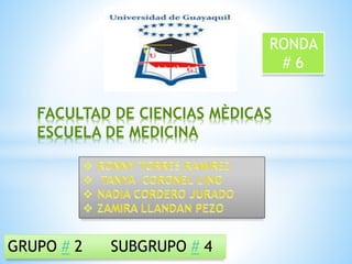 FACULTAD DE CIENCIAS MÈDICAS 
ESCUELA DE MEDICINA 
GRUPO # 2 SUBGRUPO # 4 
RONDA 
# 6 
 