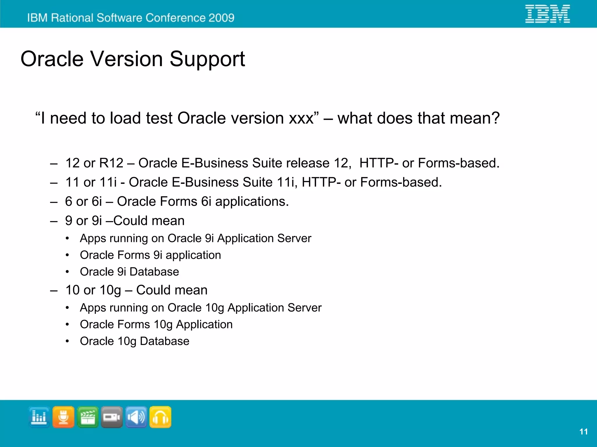 Oracle Version Support

 “I need to load test Oracle version xxx” – what does that mean?

   –   12 or R12 – Oracle E-Business Suite release 12, HTTP- or Forms-based.
   –   11 or 11i - Oracle E-Business Suite 11i, HTTP- or Forms-based.
   –   6 or 6i – Oracle Forms 6i applications.
   –   9 or 9i –Could mean
       • Apps running on Oracle 9i Application Server
       • Oracle Forms 9i application
       • Oracle 9i Database
   – 10 or 10g – Could mean
       • Apps running on Oracle 10g Application Server
       • Oracle Forms 10g Application
       • Oracle 10g Database




                                                                               11
 