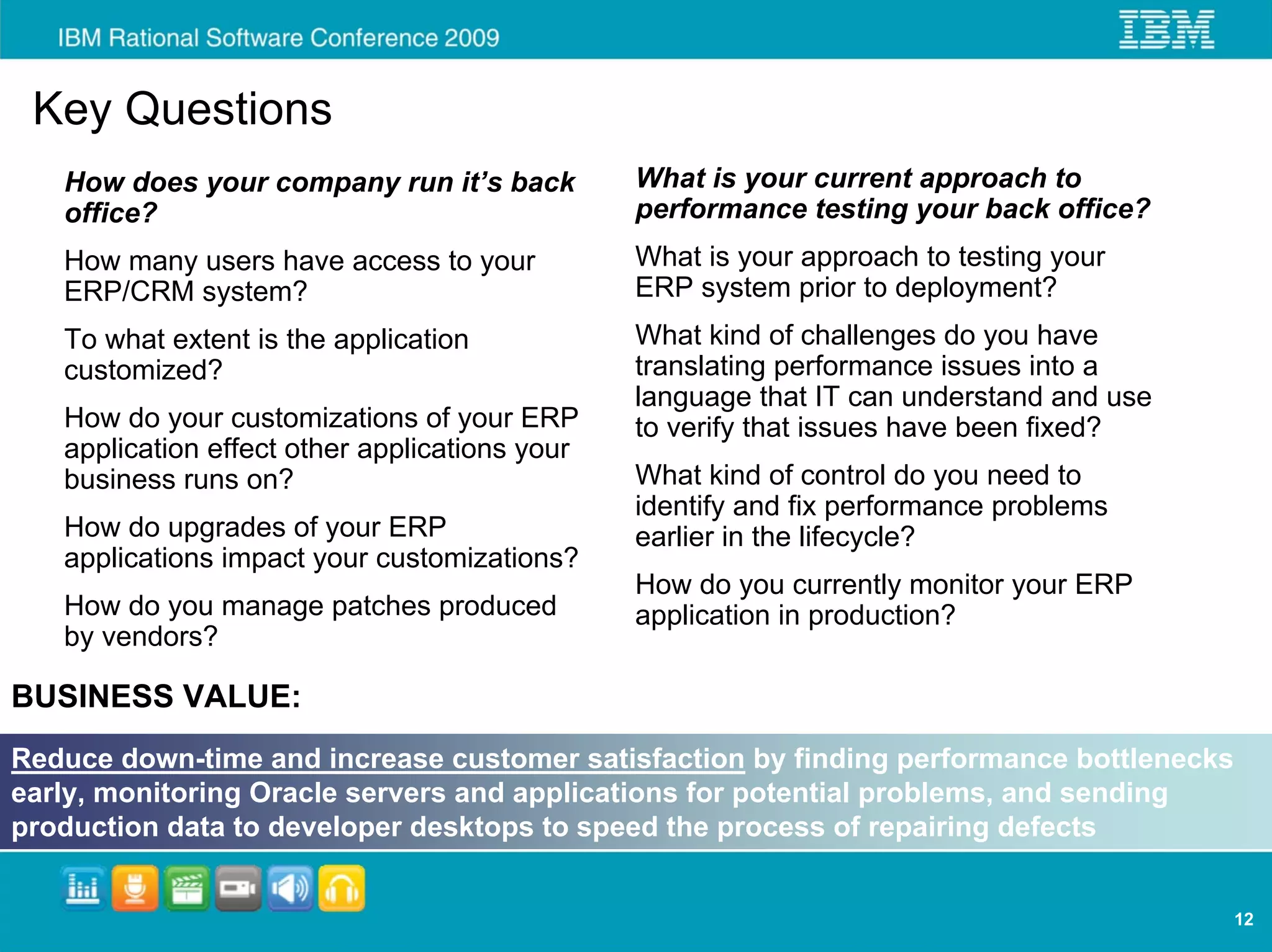 Key Questions
   How does your company run it’s back          What is your current approach to
   office?                                      performance testing your back office?
   How many users have access to your           What is your approach to testing your
   ERP/CRM system?                              ERP system prior to deployment?
   To what extent is the application            What kind of challenges do you have
   customized?                                  translating performance issues into a
                                                language that IT can understand and use
   How do your customizations of your ERP       to verify that issues have been fixed?
   application effect other applications your
   business runs on?                            What kind of control do you need to
                                                identify and fix performance problems
   How do upgrades of your ERP                  earlier in the lifecycle?
   applications impact your customizations?
                                                How do you currently monitor your ERP
   How do you manage patches produced           application in production?
   by vendors?

BUSINESS VALUE:
Reduce down-time and increase customer satisfaction by finding performance bottlenecks
early, monitoring Oracle servers and applications for potential problems, and sending
production data to developer desktops to speed the process of repairing defects


                                                                                          12
 