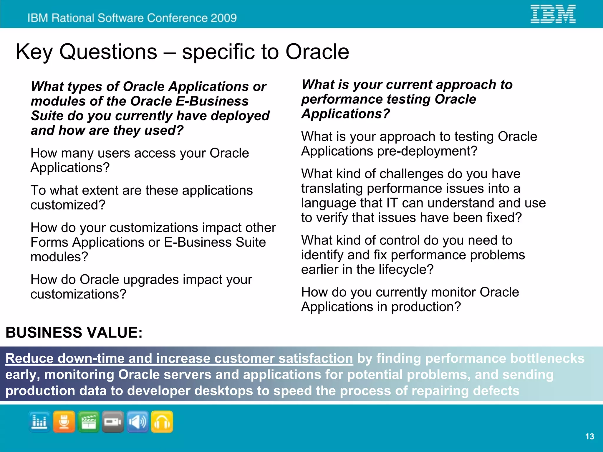 Key Questions – specific to Oracle
   What types of Oracle Applications or      What is your current approach to
   modules of the Oracle E-Business          performance testing Oracle
   Suite do you currently have deployed      Applications?
   and how are they used?                    What is your approach to testing Oracle
   How many users access your Oracle         Applications pre-deployment?
   Applications?                             What kind of challenges do you have
   To what extent are these applications     translating performance issues into a
   customized?                               language that IT can understand and use
                                             to verify that issues have been fixed?
   How do your customizations impact other
   Forms Applications or E-Business Suite    What kind of control do you need to
   modules?                                  identify and fix performance problems
                                             earlier in the lifecycle?
   How do Oracle upgrades impact your
   customizations?                           How do you currently monitor Oracle
                                             Applications in production?
BUSINESS VALUE:
Reduce down-time and increase customer satisfaction by finding performance bottlenecks
early, monitoring Oracle servers and applications for potential problems, and sending
production data to developer desktops to speed the process of repairing defects


                                                                                         13
 