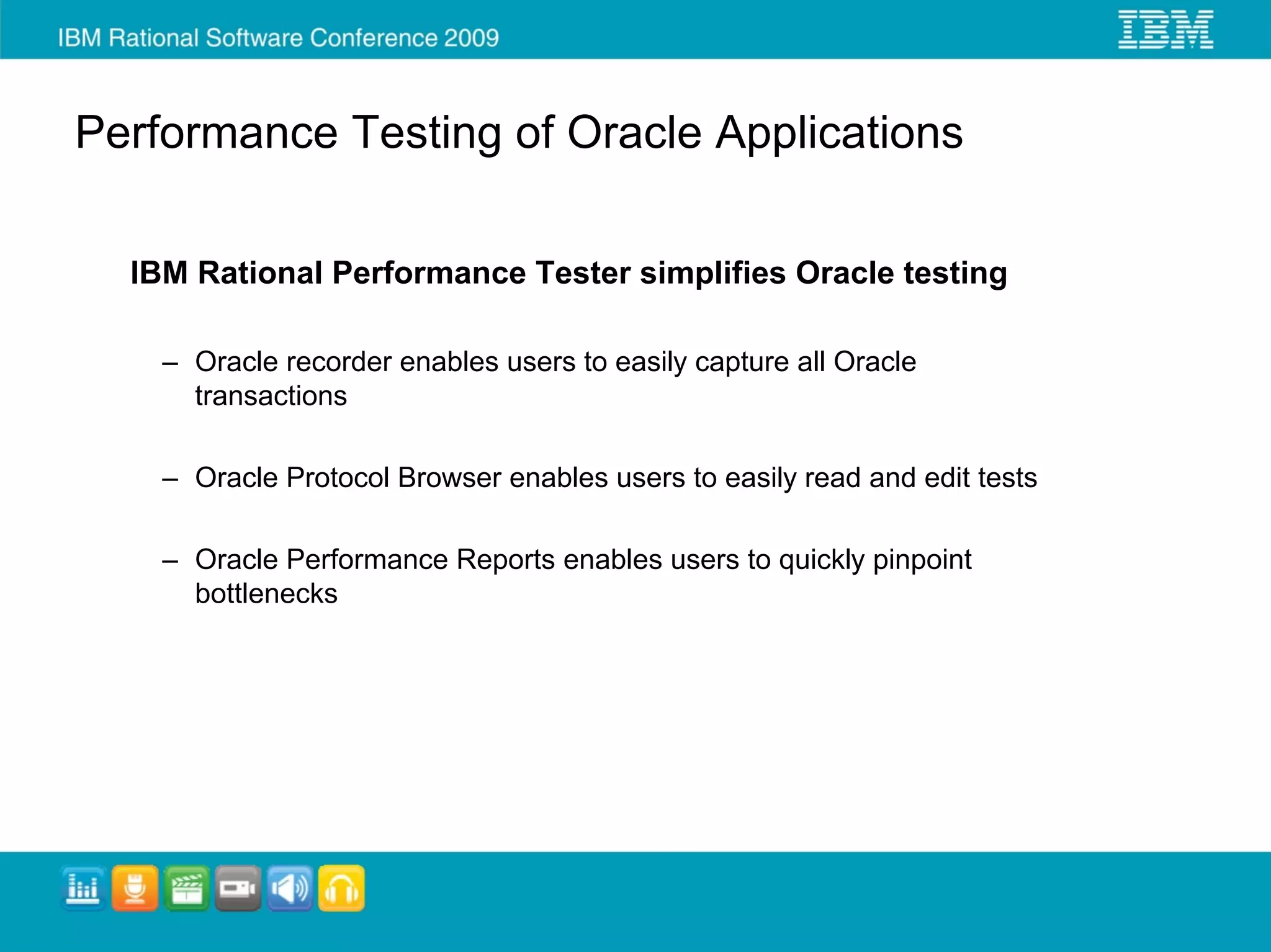 Performance Testing of Oracle Applications

  IBM Rational Performance Tester simplifies Oracle testing

    – Oracle recorder enables users to easily capture all Oracle
      transactions

    – Oracle Protocol Browser enables users to easily read and edit tests

    – Oracle Performance Reports enables users to quickly pinpoint
      bottlenecks
 