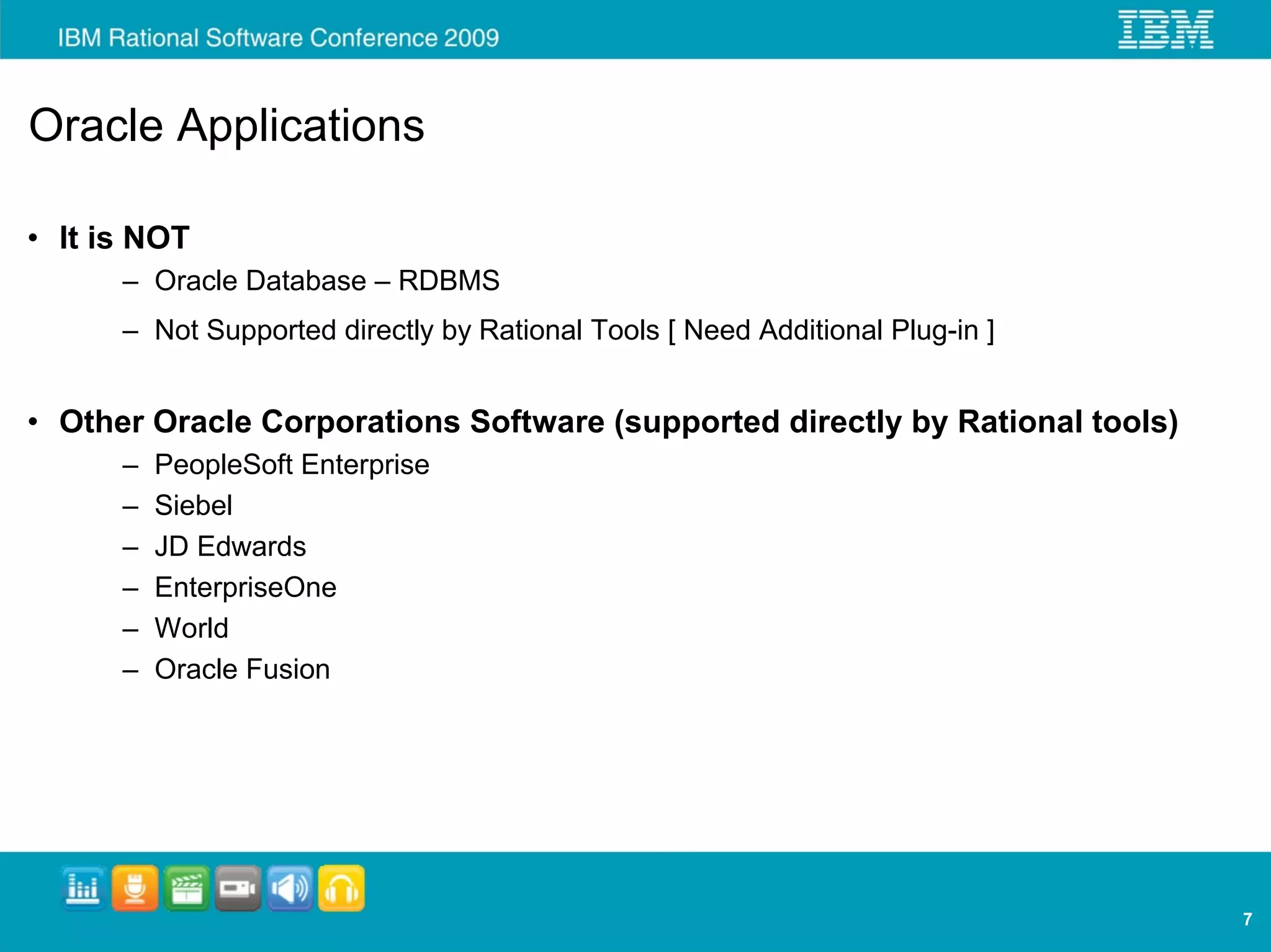 Oracle Applications

• It is NOT
      – Oracle Database – RDBMS
      – Not Supported directly by Rational Tools [ Need Additional Plug-in ]


• Other Oracle Corporations Software (supported directly by Rational tools)
      –   PeopleSoft Enterprise
      –   Siebel
      –   JD Edwards
      –   EnterpriseOne
      –   World
      –   Oracle Fusion




                                                                               7
 
