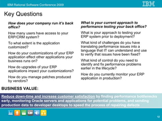 Key Questions
   How does your company run it’s back          What is your current approach to
   office?                                      performance testing your back office?
   How many users have access to your           What is your approach to testing your
   ERP/CRM system?                              ERP system prior to deployment?
   To what extent is the application            What kind of challenges do you have
   customized?                                  translating performance issues into a
                                                language that IT can understand and use
   How do your customizations of your ERP       to verify that issues have been fixed?
   application effect other applications your
   business runs on?                            What kind of control do you need to
                                                identify and fix performance problems
   How do upgrades of your ERP                  earlier in the lifecycle?
   applications impact your customizations?
                                                How do you currently monitor your ERP
   How do you manage patches produced           application in production?
   by vendors?

BUSINESS VALUE:
Reduce down-time and increase customer satisfaction by finding performance bottlenecks
early, monitoring Oracle servers and applications for potential problems, and sending
production data to developer desktops to speed the process of repairing defects


                                                                                          12
 