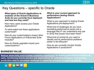 Key Questions – specific to Oracle
   What types of Oracle Applications or      What is your current approach to
   modules of the Oracle E-Business          performance testing Oracle
   Suite do you currently have deployed      Applications?
   and how are they used?                    What is your approach to testing Oracle
   How many users access your Oracle         Applications pre-deployment?
   Applications?                             What kind of challenges do you have
   To what extent are these applications     translating performance issues into a
   customized?                               language that IT can understand and use
                                             to verify that issues have been fixed?
   How do your customizations impact other
   Forms Applications or E-Business Suite    What kind of control do you need to
   modules?                                  identify and fix performance problems
                                             earlier in the lifecycle?
   How do Oracle upgrades impact your
   customizations?                           How do you currently monitor Oracle
                                             Applications in production?
BUSINESS VALUE:
Reduce down-time and increase customer satisfaction by finding performance bottlenecks
early, monitoring Oracle servers and applications for potential problems, and sending
production data to developer desktops to speed the process of repairing defects


                                                                                         13
 