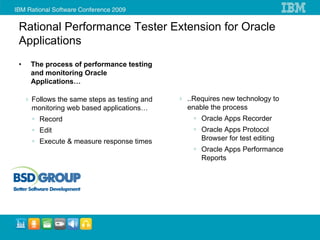 Rational Performance Tester Extension for Oracle
Applications
•   The process of performance testing
    and monitoring Oracle
    Applications…

    Follows the same steps as testing and   ..Requires new technology to
    monitoring web based applications…      enable the process
      Record                                    Oracle Apps Recorder
      Edit                                      Oracle Apps Protocol
      Execute & measure response times          Browser for test editing
                                                Oracle Apps Performance
                                                Reports
 