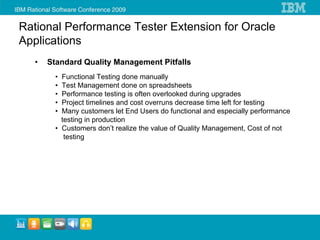Rational Performance Tester Extension for Oracle
Applications
   •   Standard Quality Management Pitfalls
         • Functional Testing done manually
         • Test Management done on spreadsheets
         • Performance testing is often overlooked during upgrades
         • Project timelines and cost overruns decrease time left for testing
         • Many customers let End Users do functional and especially performance
           testing in production
         • Customers don’t realize the value of Quality Management, Cost of not
            testing
 