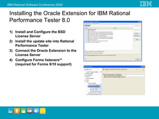 Installing the Oracle Extension for IBM Rational
Performance Tester 8.0
1) Install and Configure the BSD
   License Server
2) Install the update site into Rational
   Performance Tester
3) Connect the Oracle Extension to the
   License Server
4) Configure Forms listeners**
   (required for Forms 9/10 support)
 