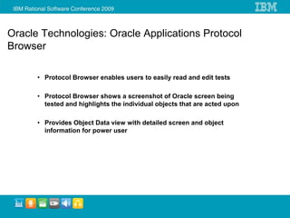 Oracle Technologies: Oracle Applications Protocol
Browser

      • Protocol Browser enables users to easily read and edit tests

      • Protocol Browser shows a screenshot of Oracle screen being
        tested and highlights the individual objects that are acted upon

      • Provides Object Data view with detailed screen and object
        information for power user
 