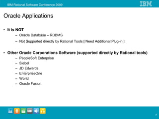 Oracle Applications

• It is NOT
      – Oracle Database – RDBMS
      – Not Supported directly by Rational Tools [ Need Additional Plug-in ]


• Other Oracle Corporations Software (supported directly by Rational tools)
      –   PeopleSoft Enterprise
      –   Siebel
      –   JD Edwards
      –   EnterpriseOne
      –   World
      –   Oracle Fusion




                                                                               7
 