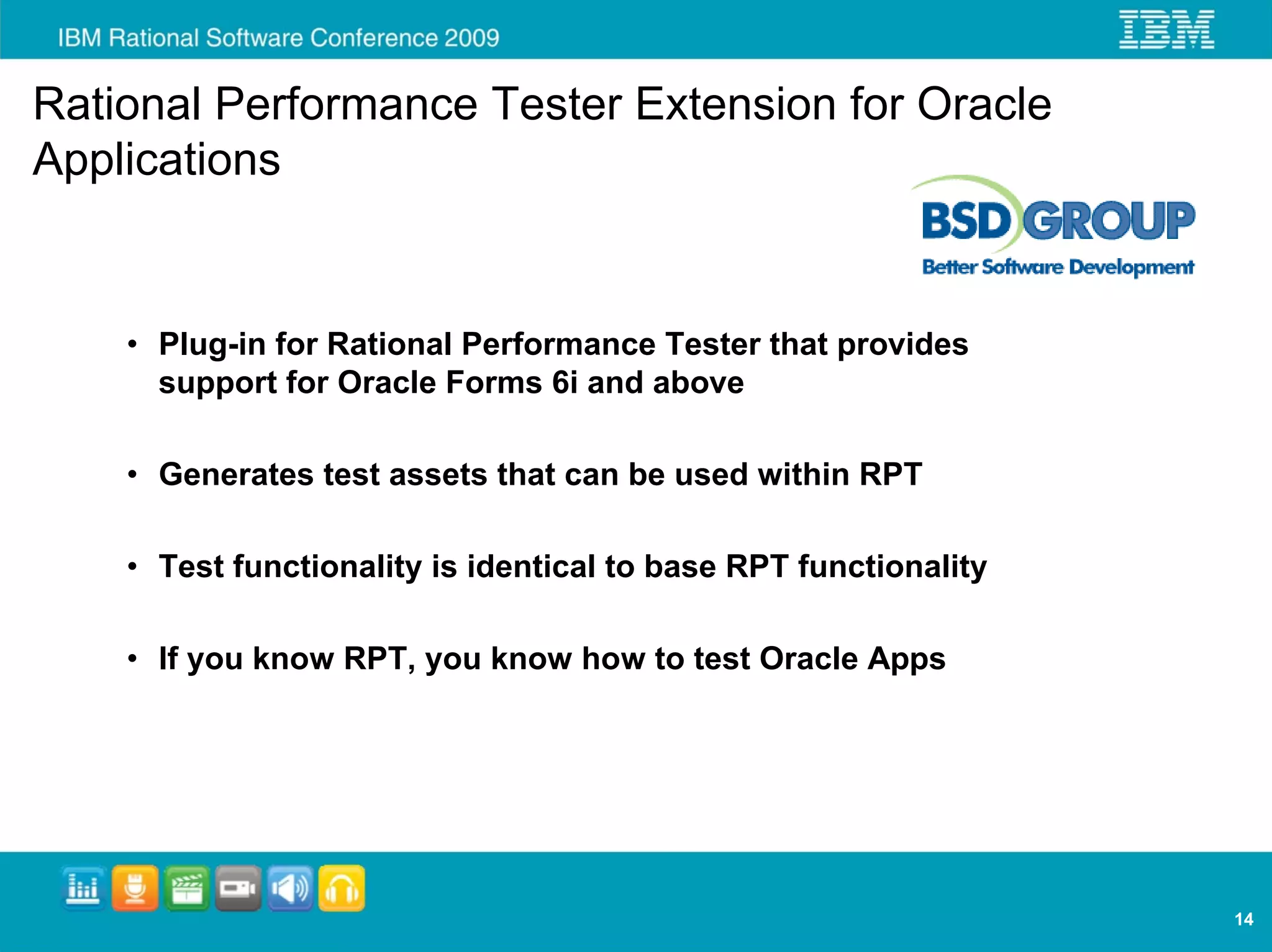 Rational Performance Tester Extension for Oracle
Applications


    • Plug-in for Rational Performance Tester that provides
      support for Oracle Forms 6i and above

    • Generates test assets that can be used within RPT

    • Test functionality is identical to base RPT functionality

    • If you know RPT, you know how to test Oracle Apps




                                                                  14
 
