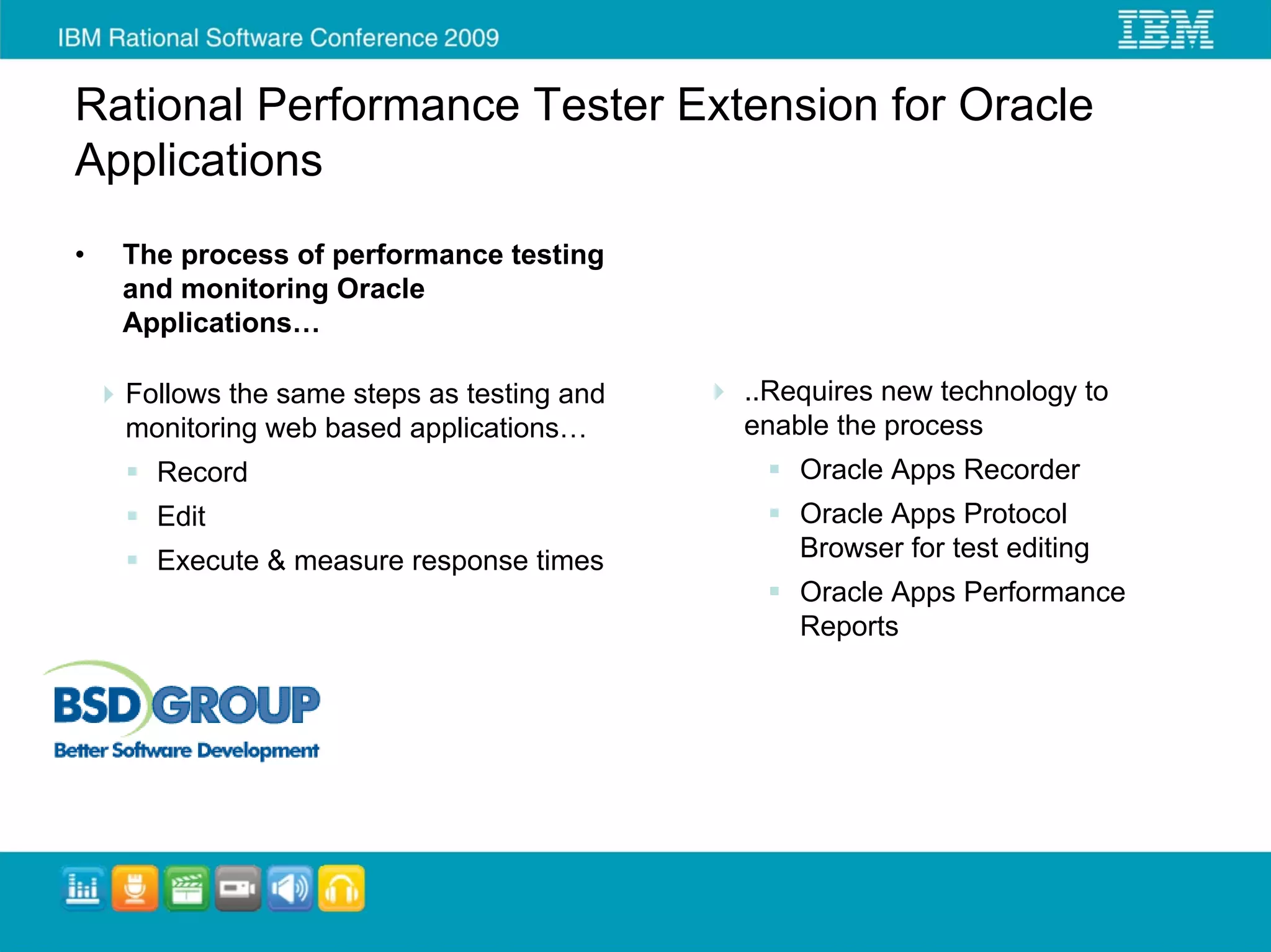 Rational Performance Tester Extension for Oracle
Applications
•   The process of performance testing
    and monitoring Oracle
    Applications…

    Follows the same steps as testing and   ..Requires new technology to
    monitoring web based applications…      enable the process
      Record                                    Oracle Apps Recorder
      Edit                                      Oracle Apps Protocol
      Execute & measure response times          Browser for test editing
                                                Oracle Apps Performance
                                                Reports
 