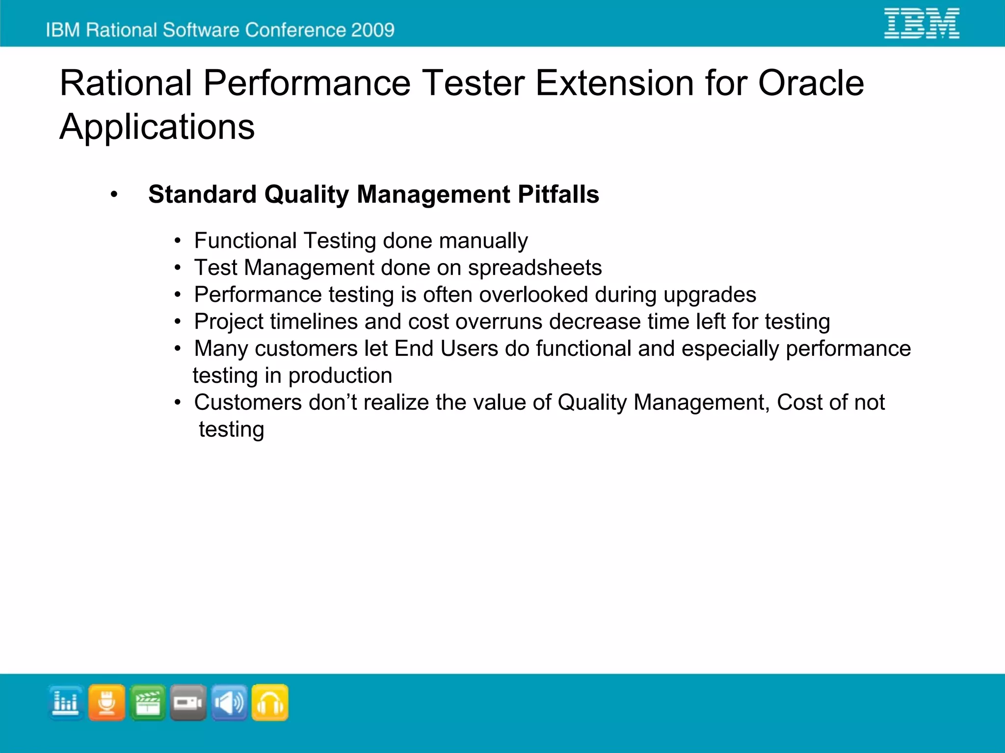 Rational Performance Tester Extension for Oracle
Applications
   •   Standard Quality Management Pitfalls
         • Functional Testing done manually
         • Test Management done on spreadsheets
         • Performance testing is often overlooked during upgrades
         • Project timelines and cost overruns decrease time left for testing
         • Many customers let End Users do functional and especially performance
           testing in production
         • Customers don’t realize the value of Quality Management, Cost of not
            testing
 