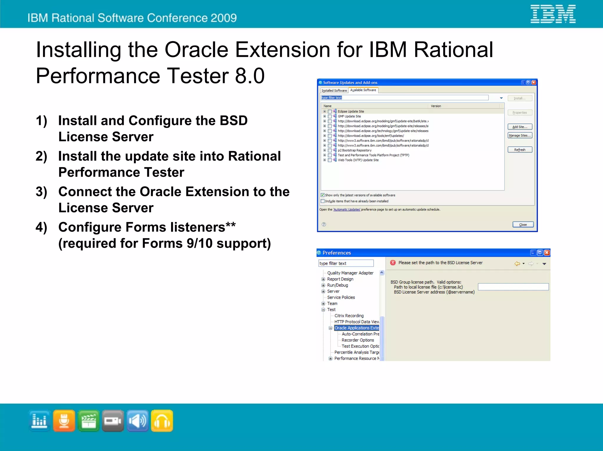 Installing the Oracle Extension for IBM Rational
Performance Tester 8.0
1) Install and Configure the BSD
   License Server
2) Install the update site into Rational
   Performance Tester
3) Connect the Oracle Extension to the
   License Server
4) Configure Forms listeners**
   (required for Forms 9/10 support)
 